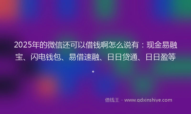 2025年的微信还可以借钱啊怎么说有：现金易融宝、闪电钱包、易借速融、日日贷通、日日盈等。