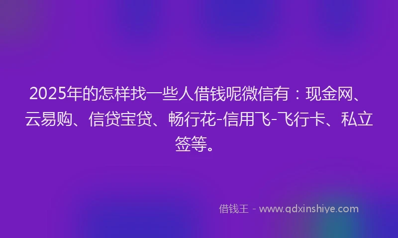 2025年的怎样找一些人借钱呢微信有：现金网、云易购、信贷宝贷、畅行花-信用飞-飞行卡、私立签等。