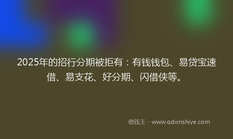 2025年的招行分期被拒有：有钱钱包、易贷宝速借、易支花、好分期、闪借侠等。
