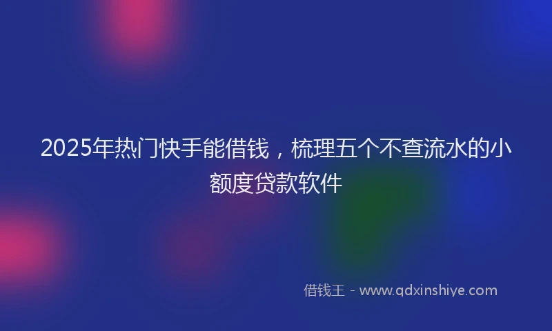 2025年热门快手能借钱，梳理五个不查流水的小额度贷款软件