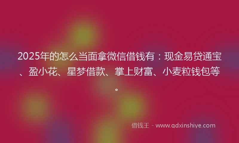 2025年的怎么当面拿微信借钱有：现金易贷通宝、盈小花、星梦借款、掌上财富、小麦粒钱包等。