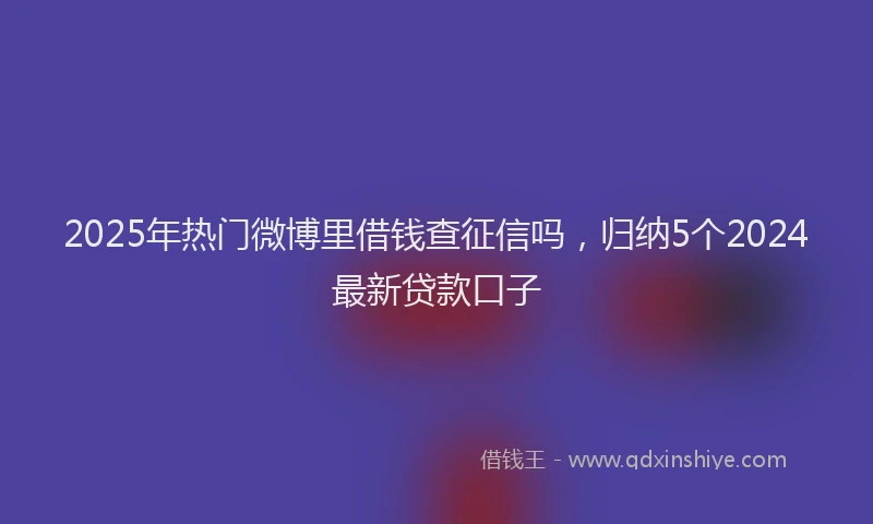 2025年热门微博里借钱查征信吗，归纳5个2024最新贷款口子