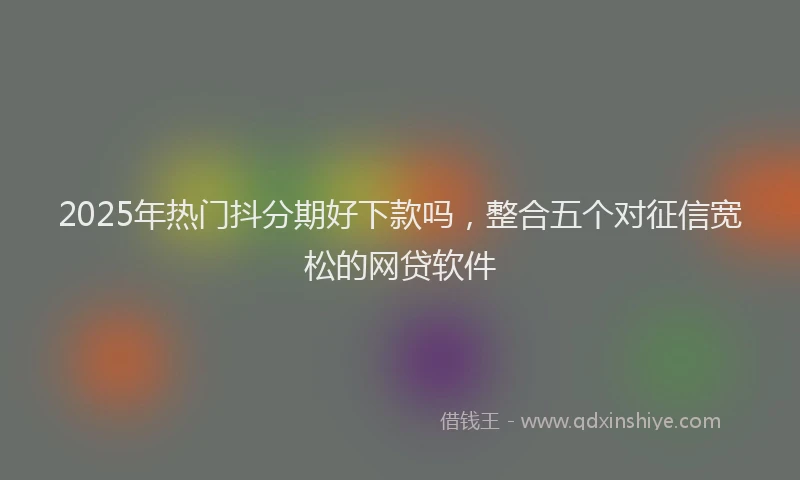 2025年热门抖分期好下款吗，整合五个对征信宽松的网贷软件