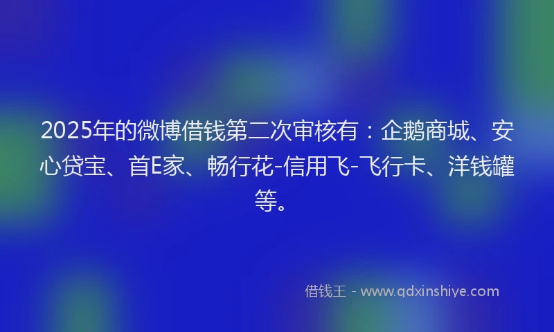 2025年的微博借钱第二次审核有：企鹅商城、安心贷宝、首E家、畅行花-信用飞-飞行卡、洋钱罐等。
