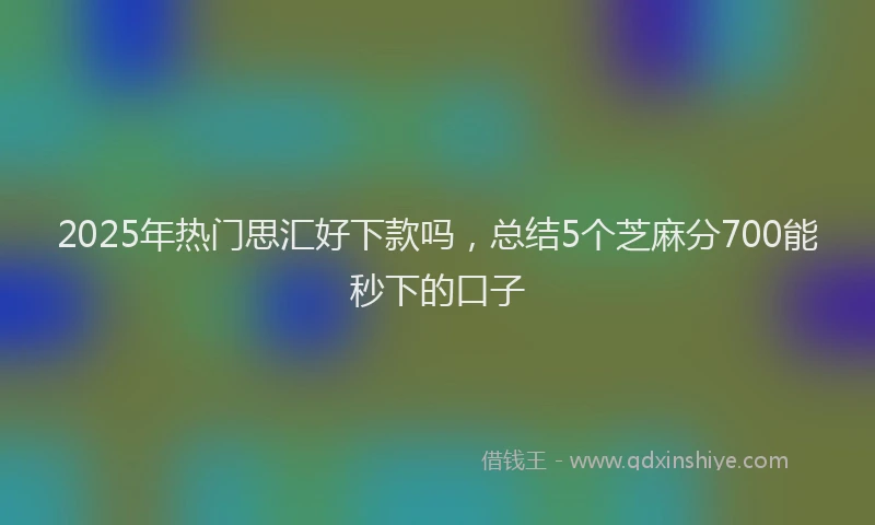 2025年热门思汇好下款吗，总结5个芝麻分700能秒下的口子