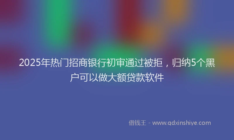 2025年热门招商银行初审通过被拒，归纳5个黑户可以做大额贷款软件