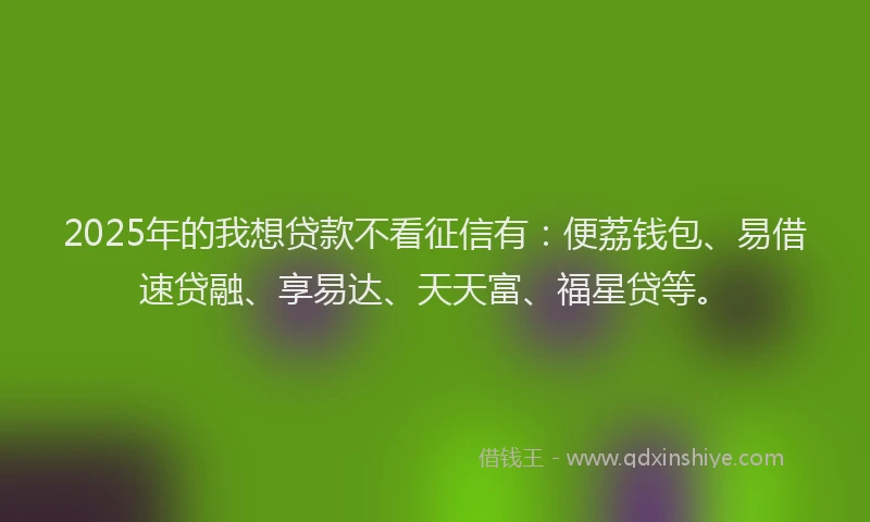 2025年的我想贷款不看征信有：便荔钱包、易借速贷融、享易达、天天富、福星贷等。