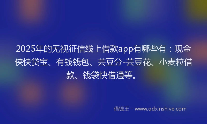 2025年的无视征信线上借款app有哪些有：现金侠快贷宝、有钱钱包、芸豆分-芸豆花、小麦粒借款、钱袋快借通等。