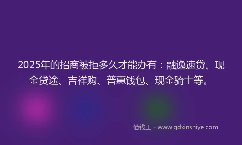 2025年的招商被拒多久才能办有：融逸速贷、现金贷途、吉祥购、普惠钱包、现金骑士等。