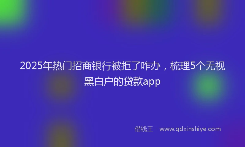 2025年热门招商银行被拒了咋办，梳理5个无视黑白户的贷款app