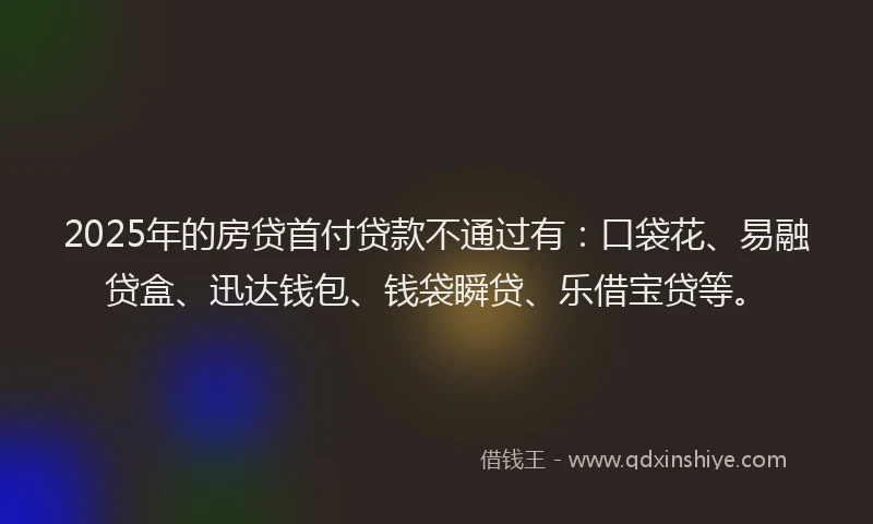 2025年的房贷首付贷款不通过有：口袋花、易融贷盒、迅达钱包、钱袋瞬贷、乐借宝贷等。
