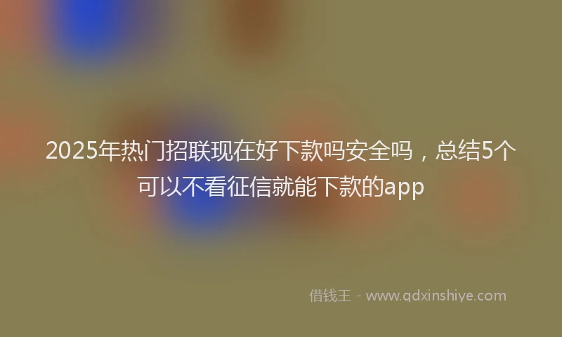 2025年热门招联现在好下款吗安全吗，总结5个可以不看征信就能下款的app
