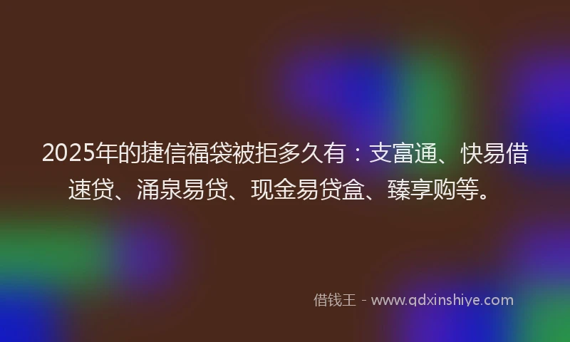 2025年的捷信福袋被拒多久有：支富通、快易借速贷、涌泉易贷、现金易贷盒、臻享购等。