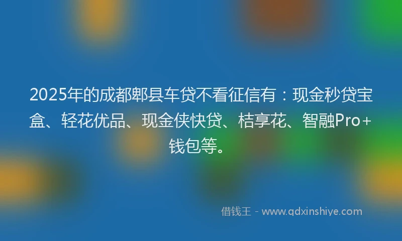2025年的成都郫县车贷不看征信有：现金秒贷宝盒、轻花优品、现金侠快贷、桔享花、智融Pro+钱包等。