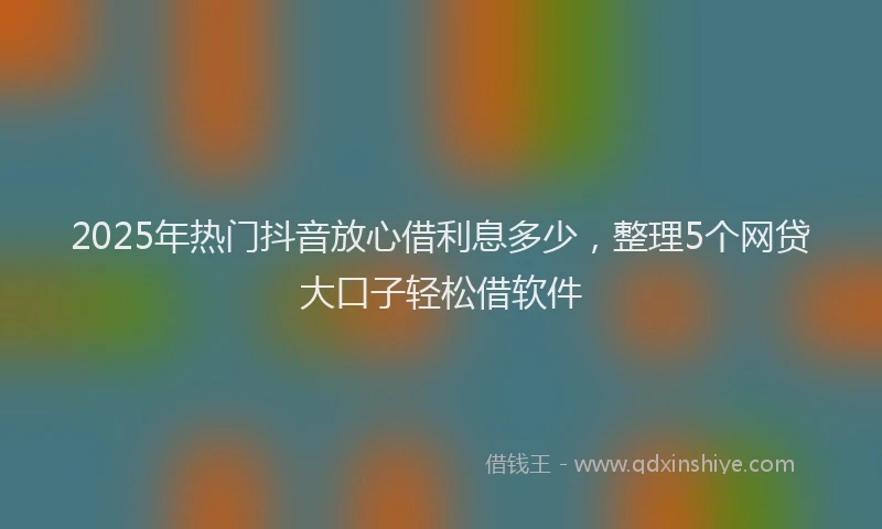 2025年热门抖音放心借利息多少，整理5个网贷大口子轻松借软件