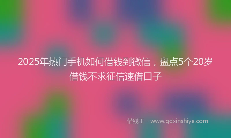 2025年热门手机如何借钱到微信，盘点5个20岁借钱不求征信速借口子