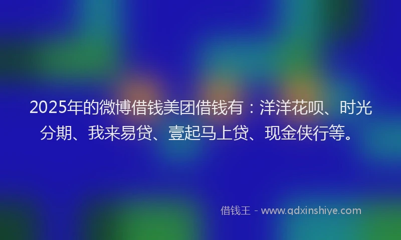2025年的微博借钱美团借钱有：洋洋花呗、时光分期、我来易贷、壹起马上贷、现金侠行等。