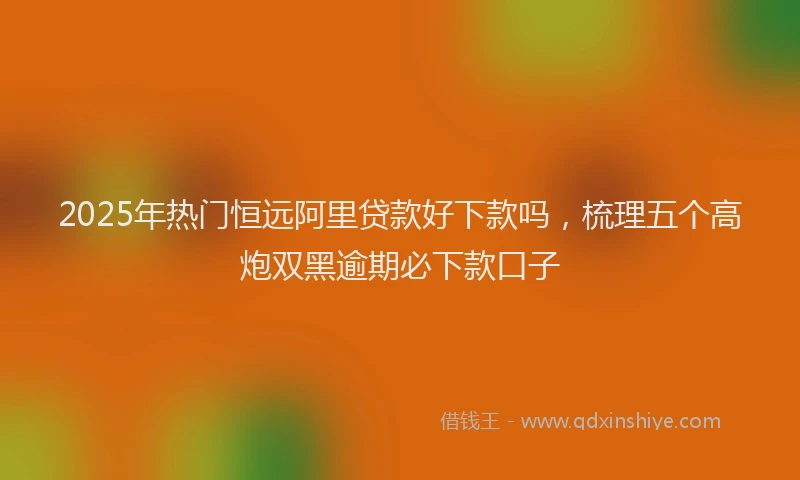 2025年热门恒远阿里贷款好下款吗，梳理五个高炮双黑逾期必下款口子