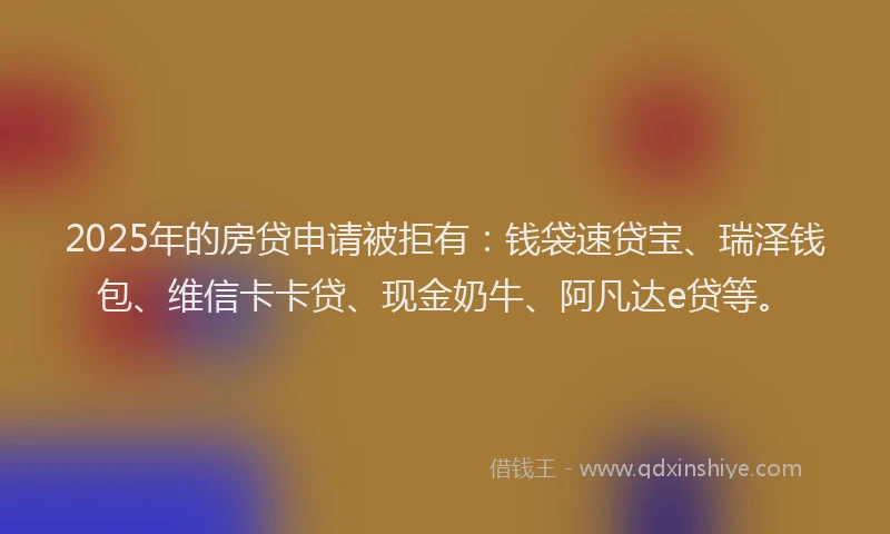 2025年的房贷申请被拒有：钱袋速贷宝、瑞泽钱包、维信卡卡贷、现金奶牛、阿凡达e贷等。