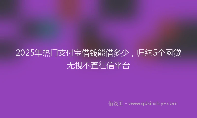 2025年热门支付宝借钱能借多少，归纳5个网贷无视不查征信平台