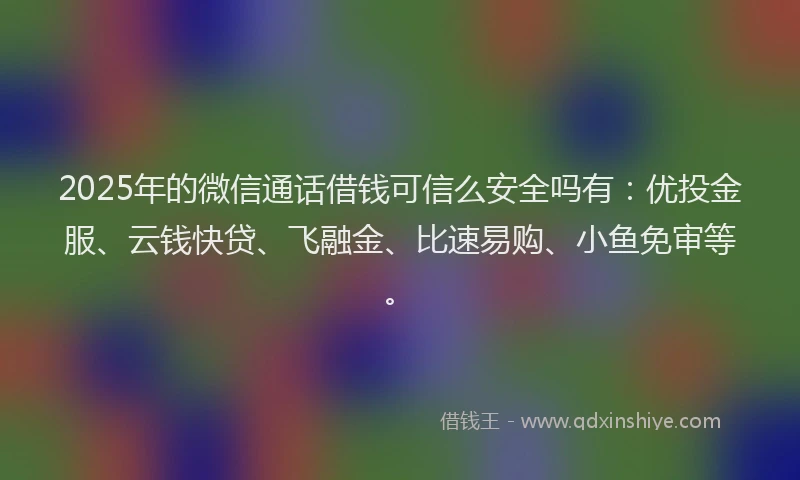 2025年的微信通话借钱可信么安全吗有：优投金服、云钱快贷、飞融金、比速易购、小鱼免审等。