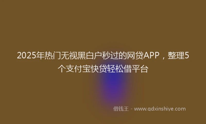 2025年热门无视黑白户秒过的网贷APP，整理5个支付宝快贷轻松借平台