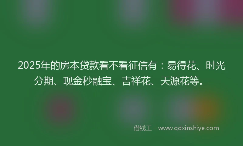 2025年的房本贷款看不看征信有：易得花、时光分期、现金秒融宝、吉祥花、天源花等。