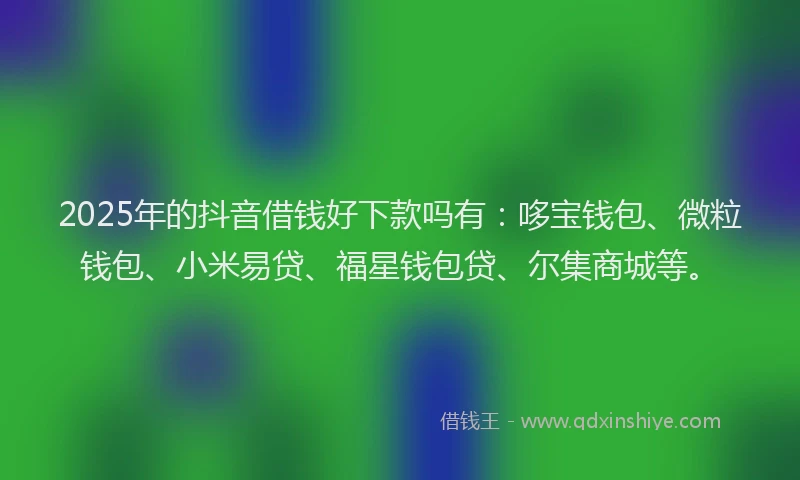 2025年的抖音借钱好下款吗有：哆宝钱包、微粒钱包、小米易贷、福星钱包贷、尔集商城等。