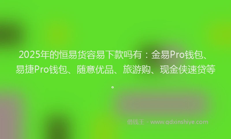 2025年的恒易货容易下款吗有：金易Pro钱包、易捷Pro钱包、随意优品、旅游购、现金侠速贷等。