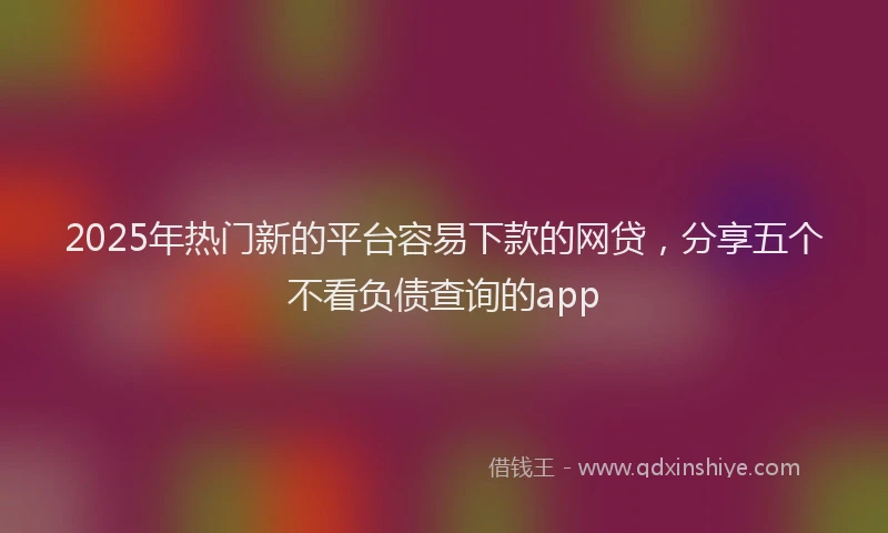 2025年热门新的平台容易下款的网贷，分享五个不看负债查询的app