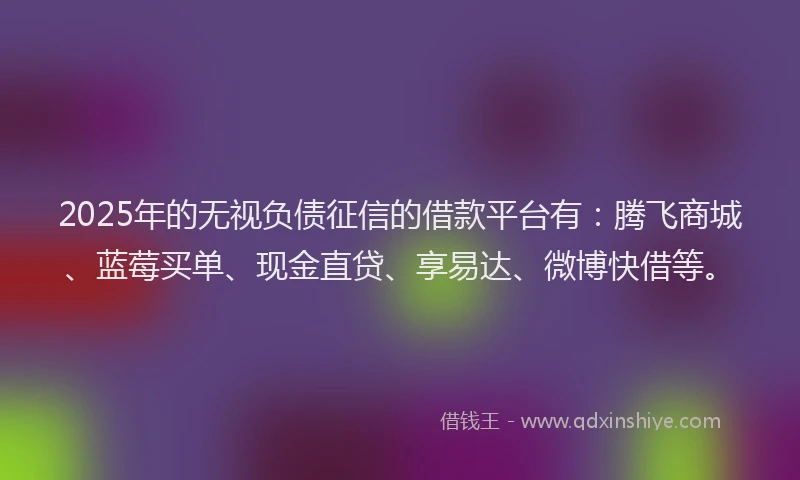 2025年的无视负债征信的借款平台有：腾飞商城、蓝莓买单、现金直贷、享易达、微博快借等。