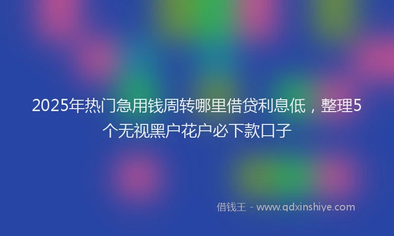 2025年热门急用钱周转哪里借贷利息低，整理5个无视黑户花户必下款口子