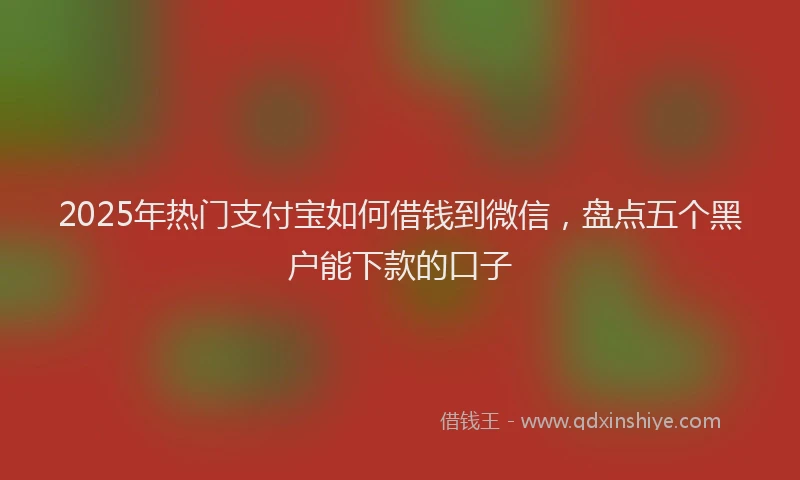 2025年热门支付宝如何借钱到微信，盘点五个黑户能下款的口子