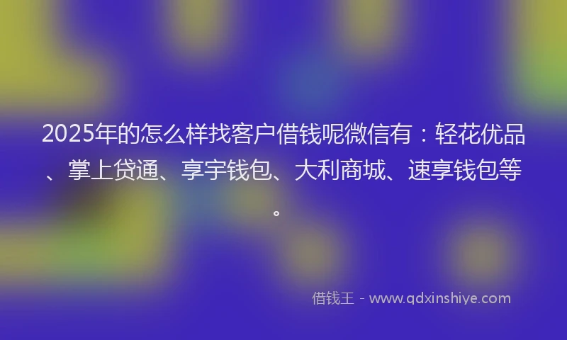 2025年的怎么样找客户借钱呢微信有：轻花优品、掌上贷通、享宇钱包、大利商城、速享钱包等。