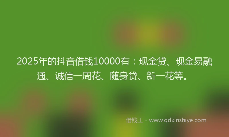 2025年的抖音借钱10000有：现金贷、现金易融通、诚信一周花、随身贷、新一花等。