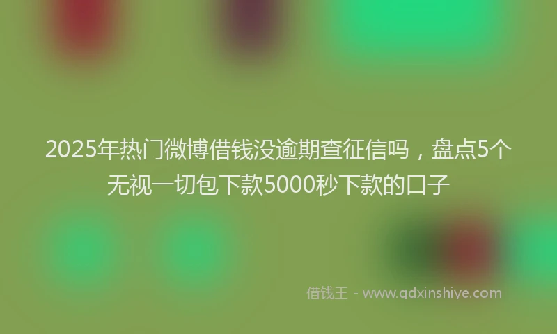 2025年热门微博借钱没逾期查征信吗，盘点5个无视一切包下款5000秒下款的口子