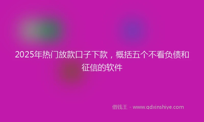 2025年热门放款口子下款，概括五个不看负债和征信的软件