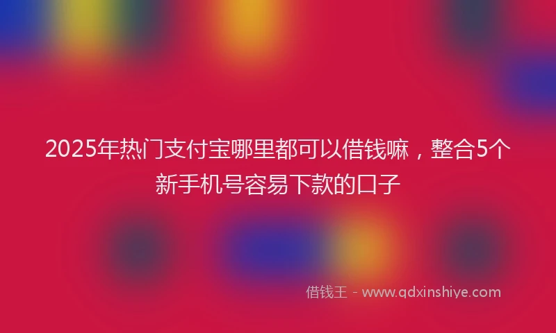 2025年热门支付宝哪里都可以借钱嘛，整合5个新手机号容易下款的口子