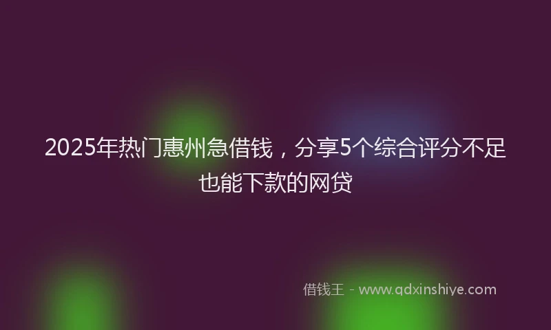2025年热门惠州急借钱，分享5个综合评分不足也能下款的网贷