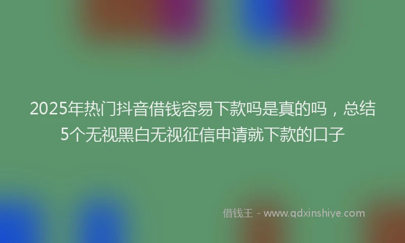 2025年热门抖音借钱容易下款吗是真的吗，总结5个无视黑白无视征信申请就下款的口子