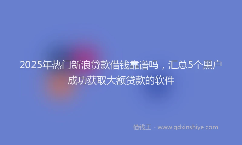 2025年热门新浪贷款借钱靠谱吗，汇总5个黑户成功获取大额贷款的软件
