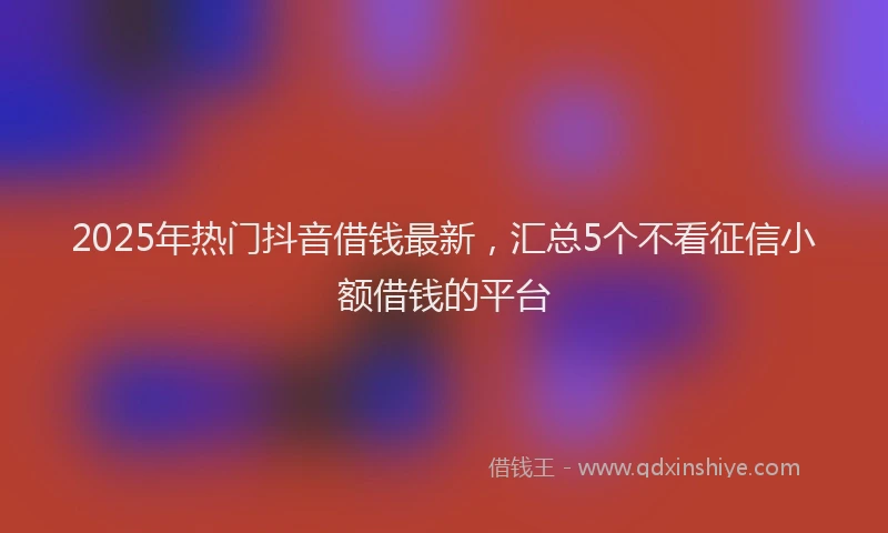 2025年热门抖音借钱最新，汇总5个不看征信小额借钱的平台
