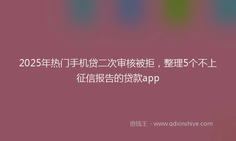 2025年热门手机贷二次审核被拒，整理5个不上征信报告的贷款app