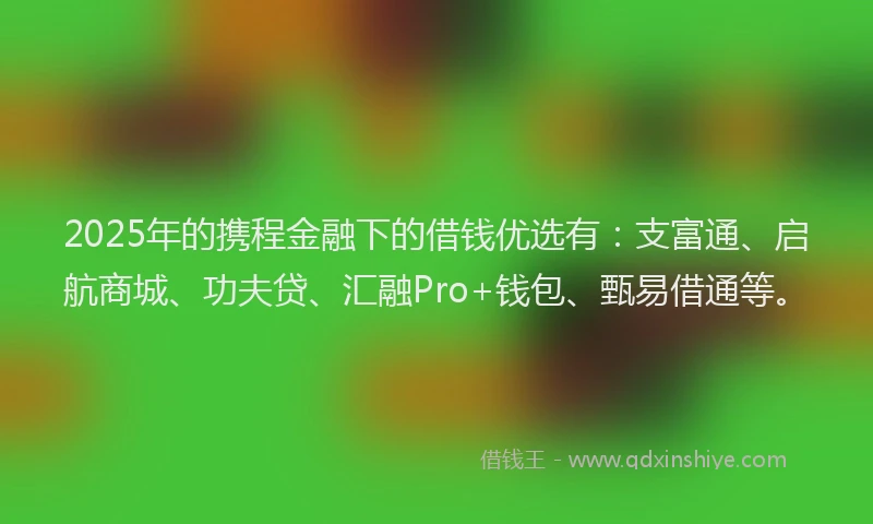2025年的携程金融下的借钱优选有：支富通、启航商城、功夫贷、汇融Pro+钱包、甄易借通等。