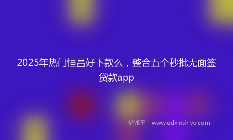2025年热门恒昌好下款么，整合五个秒批无面签贷款app