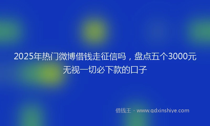 2025年热门微博借钱走征信吗，盘点五个3000元无视一切必下款的口子