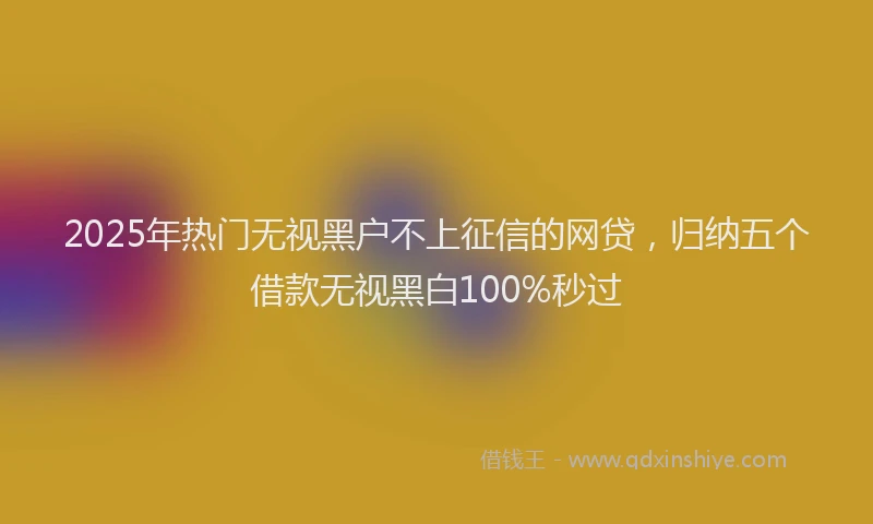 2025年热门无视黑户不上征信的网贷，归纳五个借款无视黑白100%秒过
