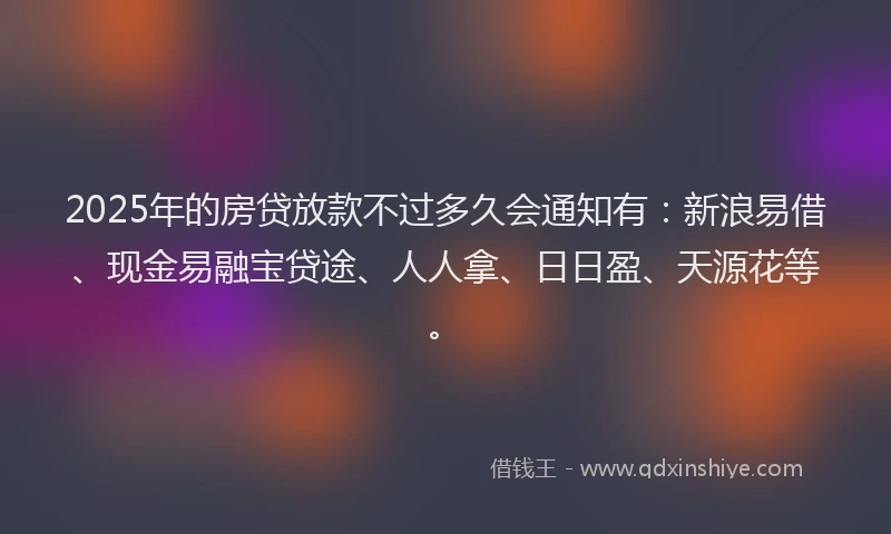 2025年的房贷放款不过多久会通知有：新浪易借、现金易融宝贷途、人人拿、日日盈、天源花等。