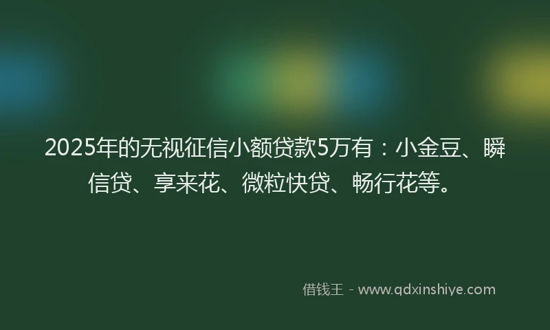 2025年的无视征信小额贷款5万有：小金豆、瞬信贷、享来花、微粒快贷、畅行花等。
