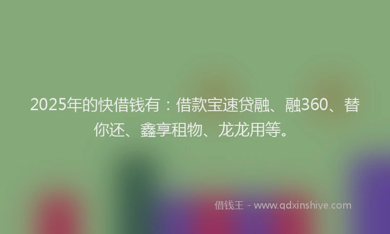 2025年的快借钱有：借款宝速贷融、融360、替你还、鑫享租物、龙龙用等。
